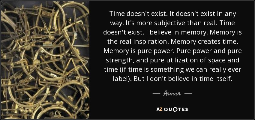 Time doesn't exist. It doesn't exist in any way. It's more subjective than real. Time doesn't exist. I believe in memory. Memory is the real inspiration. Memory creates time. Memory is pure power. Pure power and pure strength, and pure utilization of space and time (if time is something we can really ever label). But I don't believe in time itself. - Arman