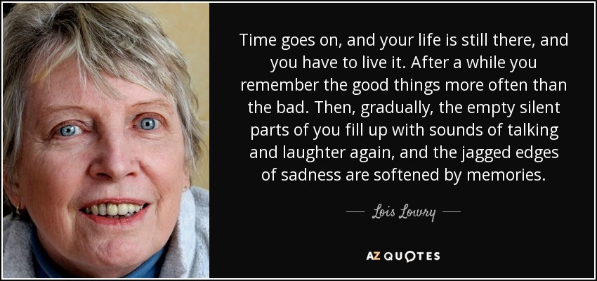 El tiempo pasa, y tu vida sigue ahí, y tienes que vivirla. Al cabo de un tiempo, recuerdas más las cosas buenas que las malas. Entonces, poco a poco, las partes vacías y silenciosas vuelven a llenarse de sonidos de conversaciones y risas, y los bordes dentados de la tristeza se suavizan con los recuerdos. - Lois Lowry
