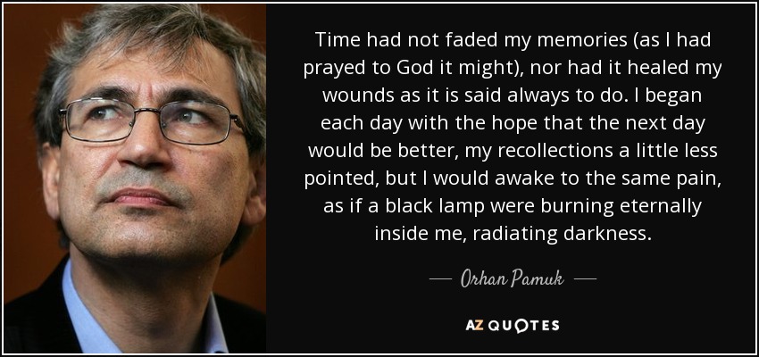 El tiempo no había desvanecido mis recuerdos (como había rogado a Dios que hiciera), ni había curado mis heridas como se dice que siempre hace. Empezaba cada día con la esperanza de que el día siguiente sería mejor, mis recuerdos un poco menos punzantes, pero me despertaba con el mismo dolor, como si una lámpara negra ardiera eternamente dentro de mí, irradiando oscuridad. - Orhan Pamuk