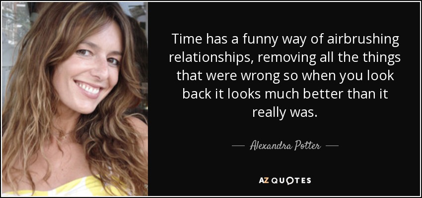 Time has a funny way of airbrushing relationships, removing all the things that were wrong so when you look back it looks much better than it really was. - Alexandra Potter