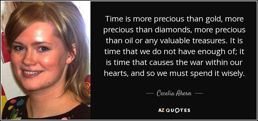 Time is more precious than gold, more precious than diamonds, more precious than oil or any valuable treasures. It is time that we do not have enough of; it is time that causes the war within our hearts, and so we must spend it wisely. - Cecelia Ahern