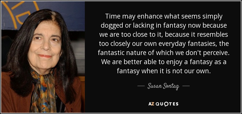 Time may enhance what seems simply dogged or lacking in fantasy now because we are too close to it, because it resembles too closely our own everyday fantasies, the fantastic nature of which we don't perceive. We are better able to enjoy a fantasy as a fantasy when it is not our own. - Susan Sontag