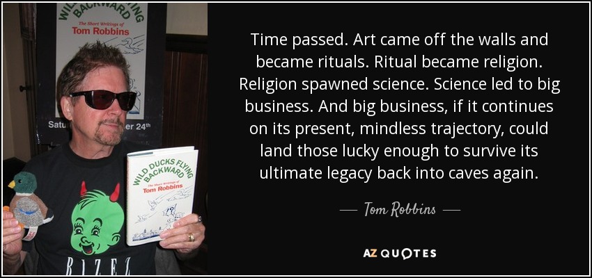 Time passed. Art came off the walls and became rituals. Ritual became religion. Religion spawned science. Science led to big business. And big business, if it continues on its present, mindless trajectory, could land those lucky enough to survive its ultimate legacy back into caves again. - Tom Robbins