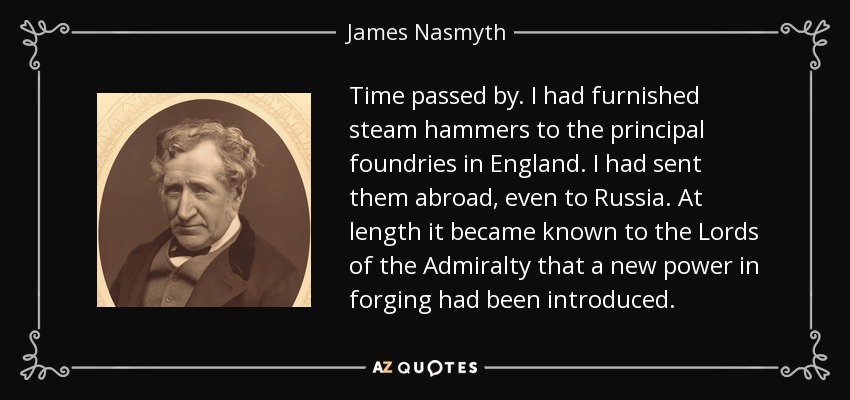 Time passed by. I had furnished steam hammers to the principal foundries in England. I had sent them abroad, even to Russia. At length it became known to the Lords of the Admiralty that a new power in forging had been introduced. - James Nasmyth