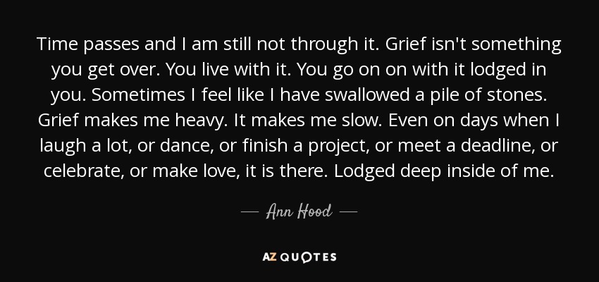 Time passes and I am still not through it. Grief isn't something you get over. You live with it. You go on on with it lodged in you. Sometimes I feel like I have swallowed a pile of stones. Grief makes me heavy. It makes me slow. Even on days when I laugh a lot, or dance, or finish a project, or meet a deadline, or celebrate, or make love, it is there. Lodged deep inside of me. - Ann Hood