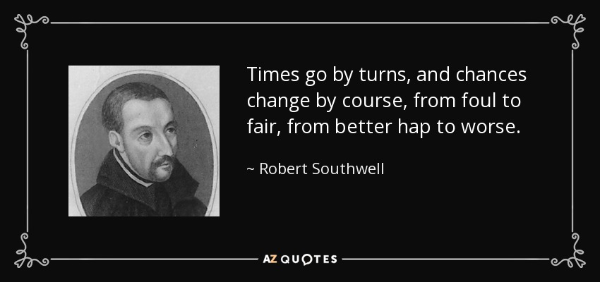 Times go by turns, and chances change by course, from foul to fair, from better hap to worse. - Robert Southwell