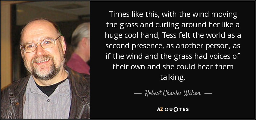 Times like this, with the wind moving the grass and curling around her like a huge cool hand, Tess felt the world as a second presence, as another person, as if the wind and the grass had voices of their own and she could hear them talking. - Robert Charles Wilson