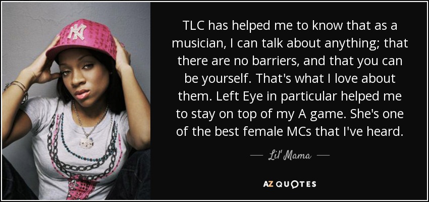 TLC has helped me to know that as a musician, I can talk about anything; that there are no barriers, and that you can be yourself. That's what I love about them. Left Eye in particular helped me to stay on top of my A game. She's one of the best female MCs that I've heard. - Lil' Mama