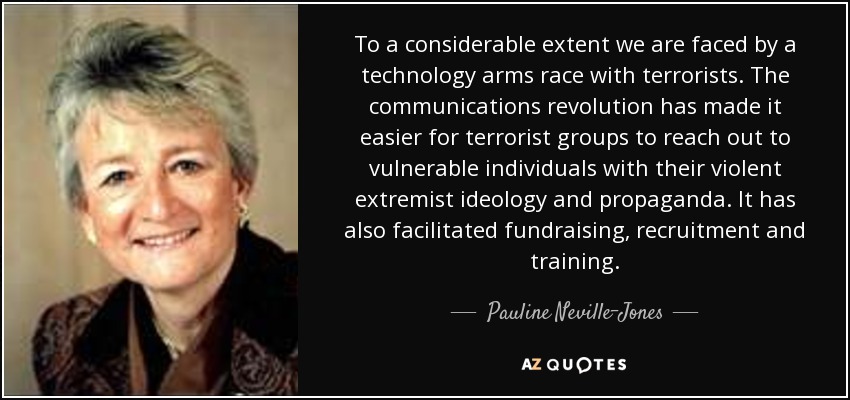 En gran medida nos enfrentamos a una carrera armamentística tecnológica con los terroristas. La revolución de las comunicaciones ha facilitado que los grupos terroristas lleguen a personas vulnerables con su ideología y propaganda de extremismo violento. También ha facilitado la recaudación de fondos, el reclutamiento y el adiestramiento. - Pauline Neville-Jones, Baronesa Neville-Jones