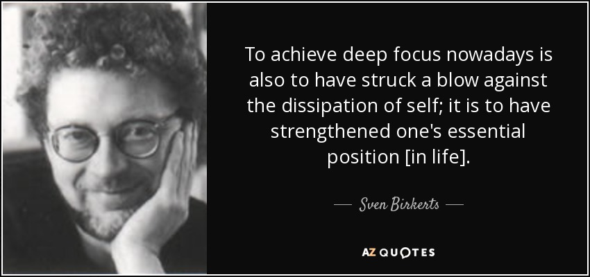 To achieve deep focus nowadays is also to have struck a blow against the dissipation of self; it is to have strengthened one's essential position [in life]. - Sven Birkerts