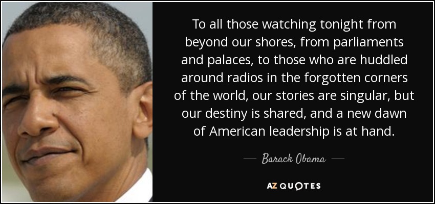 To all those watching tonight from beyond our shores, from parliaments and palaces, to those who are huddled around radios in the forgotten corners of the world, our stories are singular, but our destiny is shared, and a new dawn of American leadership is at hand. - Barack Obama