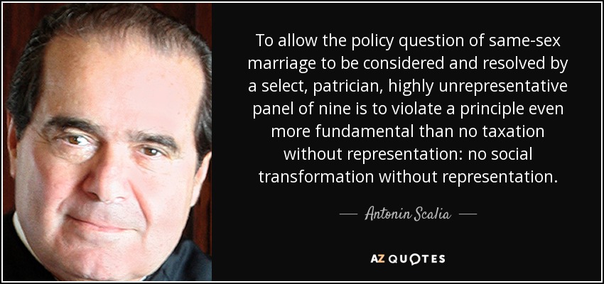 To allow the policy question of same-sex marriage to be considered and resolved by a select, patrician, highly unrepresentative panel of nine is to violate a principle even more fundamental than no taxation without representation: no social transformation without representation. - Antonin Scalia