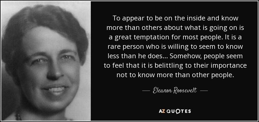 To appear to be on the inside and know more than others about what is going on is a great temptation for most people. It is a rare person who is willing to seem to know less than he does ... Somehow, people seem to feel that it is belittling to their importance not to know more than other people. - Eleanor Roosevelt