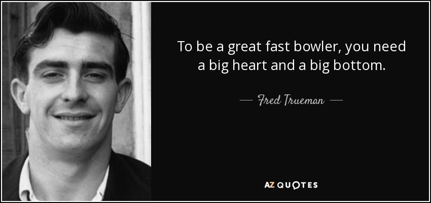 To be a great fast bowler, you need a big heart and a big bottom. - Fred Trueman