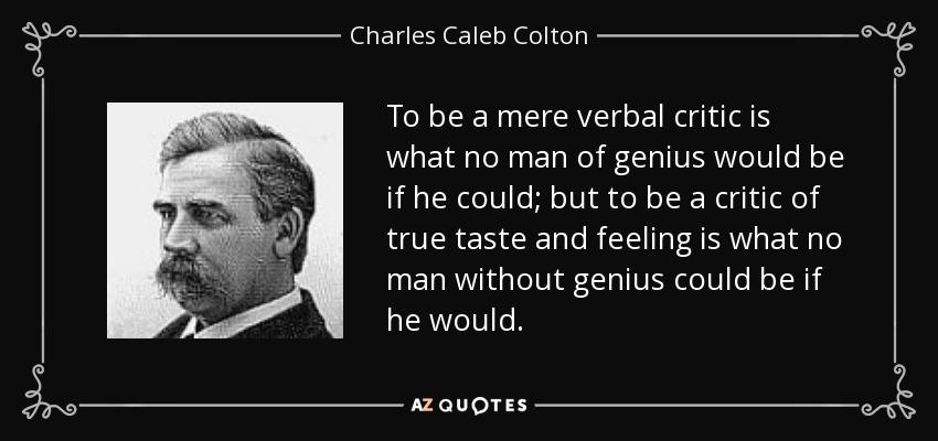 To be a mere verbal critic is what no man of genius would be if he could; but to be a critic of true taste and feeling is what no man without genius could be if he would. - Charles Caleb Colton