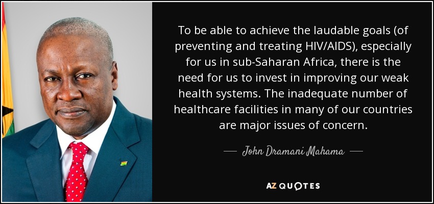 To be able to achieve the laudable goals (of preventing and treating HIV/AIDS), especially for us in sub-Saharan Africa, there is the need for us to invest in improving our weak health systems. The inadequate number of healthcare facilities in many of our countries are major issues of concern. - John Dramani Mahama