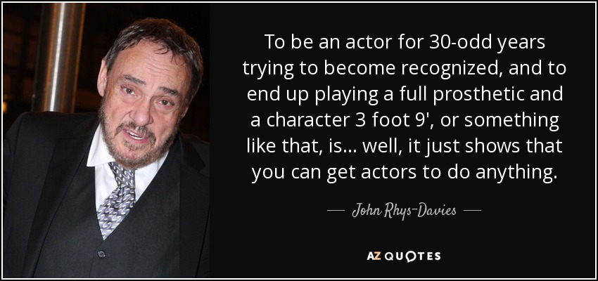 To be an actor for 30-odd years trying to become recognized, and to end up playing a full prosthetic and a character 3 foot 9′, or something like that, is... well, it just shows that you can get actors to do anything. - John Rhys-Davies
