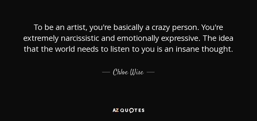 To be an artist, you're basically a crazy person. You're extremely narcissistic and emotionally expressive. The idea that the world needs to listen to you is an insane thought. - Chloe Wise