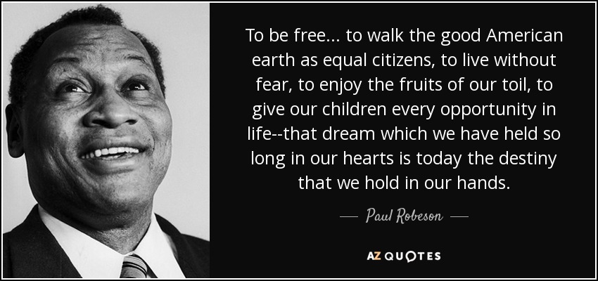 To be free . . . to walk the good American earth as equal citizens, to live without fear, to enjoy the fruits of our toil, to give our children every opportunity in life--that dream which we have held so long in our hearts is today the destiny that we hold in our hands. - Paul Robeson