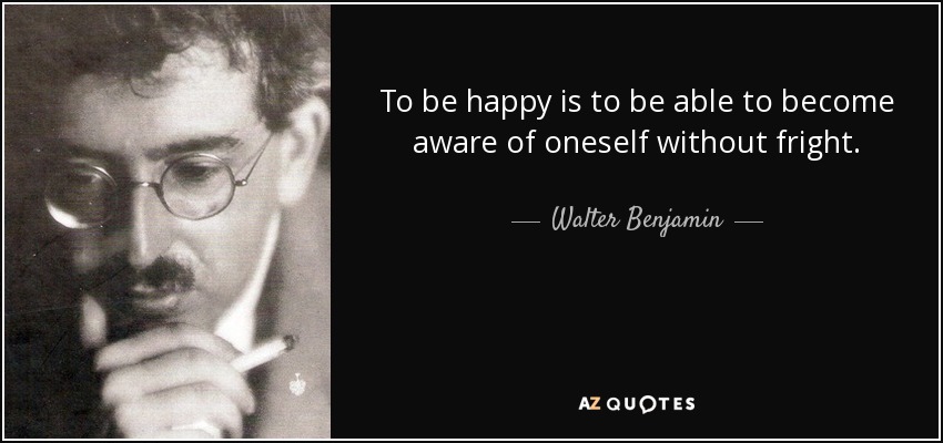 To be happy is to be able to become aware of oneself without fright. - Walter Benjamin