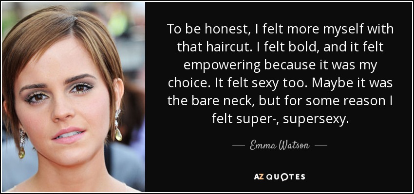 To be honest, I felt more myself with that haircut. I felt bold, and it felt empowering because it was my choice. It felt sexy too. Maybe it was the bare neck, but for some reason I felt super-, supersexy. - Emma Watson