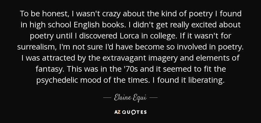 To be honest, I wasn't crazy about the kind of poetry I found in high school English books. I didn't get really excited about poetry until I discovered Lorca in college. If it wasn't for surrealism, I'm not sure I'd have become so involved in poetry. I was attracted by the extravagant imagery and elements of fantasy. This was in the '70s and it seemed to fit the psychedelic mood of the times. I found it liberating. - Elaine Equi