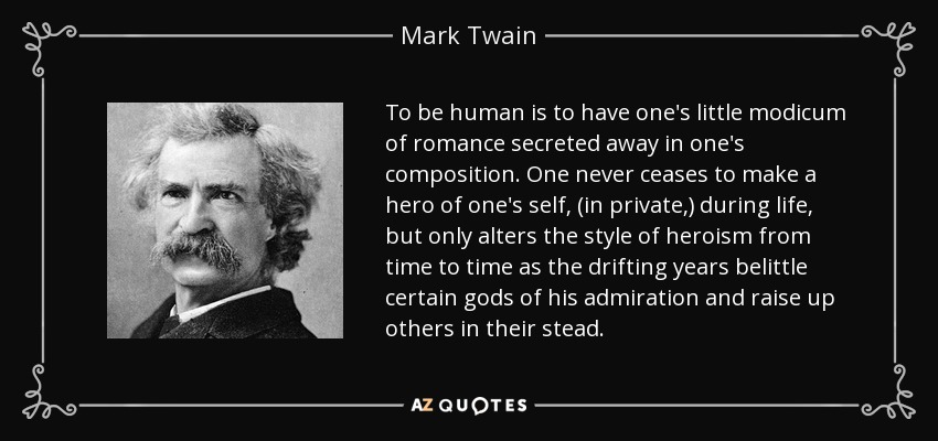 To be human is to have one's little modicum of romance secreted away in one's composition. One never ceases to make a hero of one's self, (in private,) during life, but only alters the style of heroism from time to time as the drifting years belittle certain gods of his admiration and raise up others in their stead. - Mark Twain