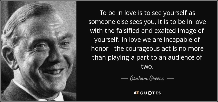 To be in love is to see yourself as someone else sees you, it is to be in love with the falsified and exalted image of yourself. In love we are incapable of honor - the courageous act is no more than playing a part to an audience of two. - Graham Greene
