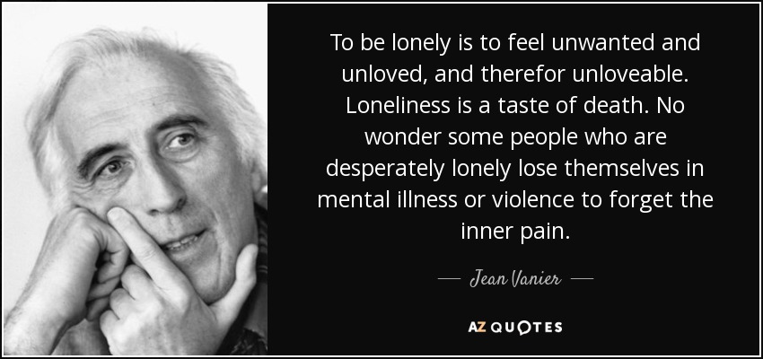 To be lonely is to feel unwanted and unloved, and therefor unloveable. Loneliness is a taste of death. No wonder some people who are desperately lonely lose themselves in mental illness or violence to forget the inner pain. - Jean Vanier