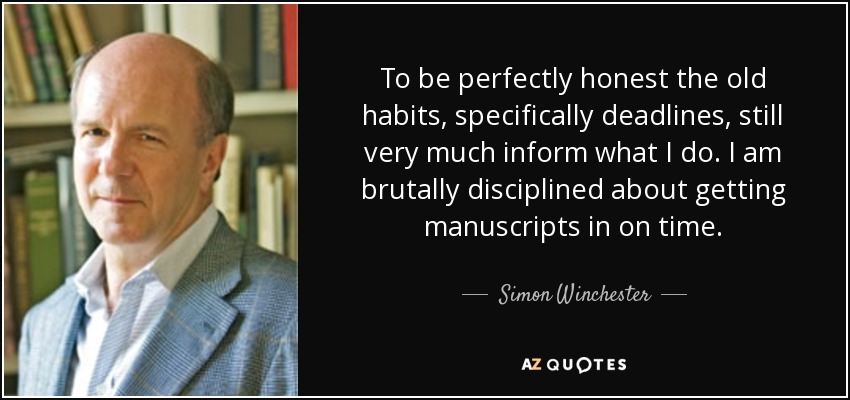 To be perfectly honest the old habits, specifically deadlines, still very much inform what I do. I am brutally disciplined about getting manuscripts in on time. - Simon Winchester