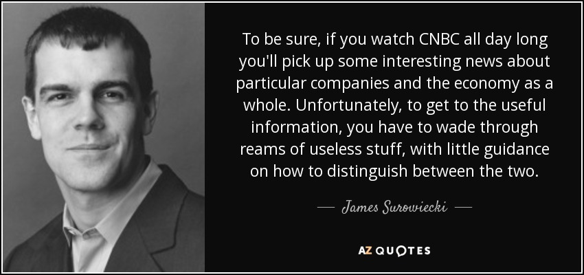 To be sure, if you watch CNBC all day long you'll pick up some interesting news about particular companies and the economy as a whole. Unfortunately, to get to the useful information, you have to wade through reams of useless stuff, with little guidance on how to distinguish between the two. - James Surowiecki