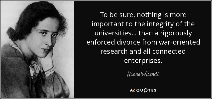 To be sure, nothing is more important to the integrity of the universities . . . than a rigorously enforced divorce from war-oriented research and all connected enterprises. - Hannah Arendt