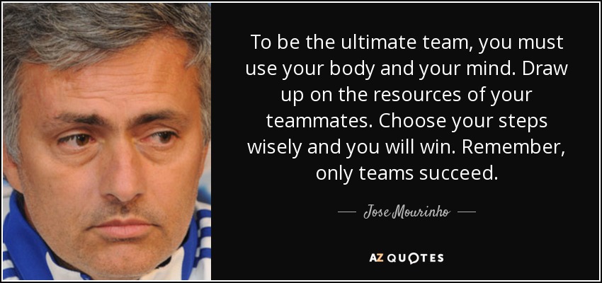 To be the ultimate team, you must use your body and your mind. Draw up on the resources of your teammates. Choose your steps wisely and you will win. Remember, only teams succeed. - Jose Mourinho