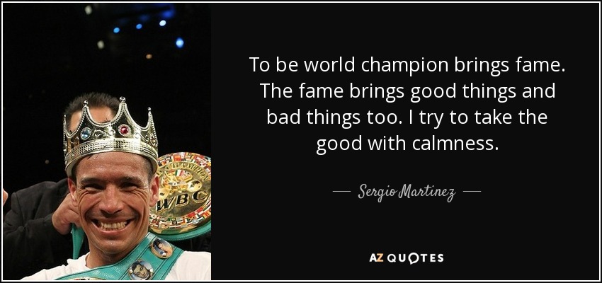 To be world champion brings fame. The fame brings good things and bad things too. I try to take the good with calmness. - Sergio Martinez