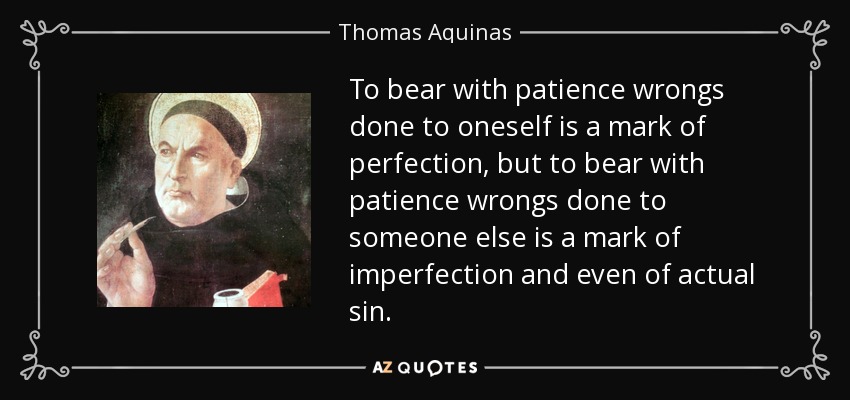 To bear with patience wrongs done to oneself is a mark of perfection, but to bear with patience wrongs done to someone else is a mark of imperfection and even of actual sin. - Thomas Aquinas