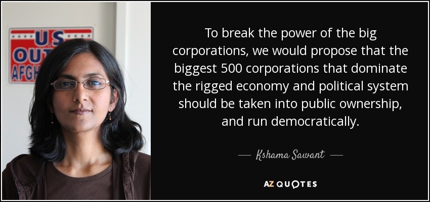 To break the power of the big corporations, we would propose that the biggest 500 corporations that dominate the rigged economy and political system should be taken into public ownership, and run democratically. - Kshama Sawant