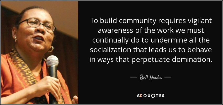 To build community requires vigilant awareness of the work we must continually do to undermine all the socialization that leads us to behave in ways that perpetuate domination. - Bell Hooks