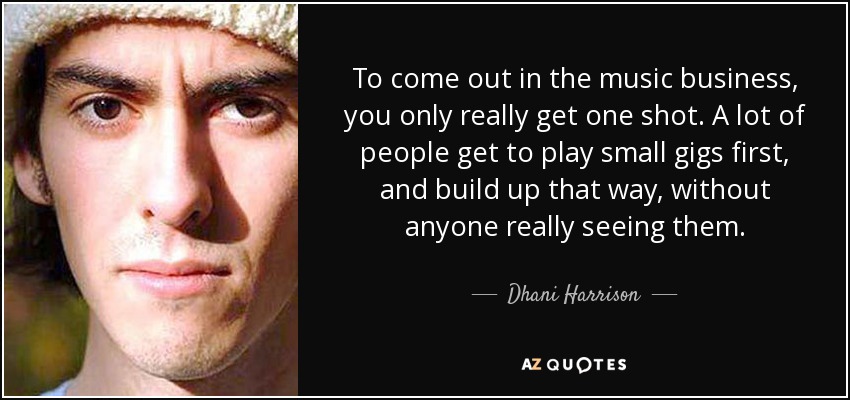 To come out in the music business, you only really get one shot. A lot of people get to play small gigs first, and build up that way, without anyone really seeing them. - Dhani Harrison