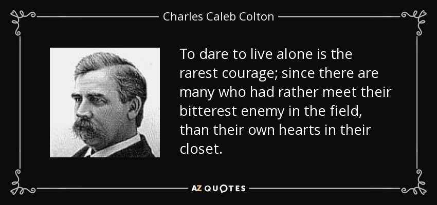 Atreverse a vivir solo es el valor más raro; pues hay muchos que preferirían encontrarse con su enemigo más acérrimo en el campo de batalla, que con su propio corazón en el armario. - Charles Caleb Colton