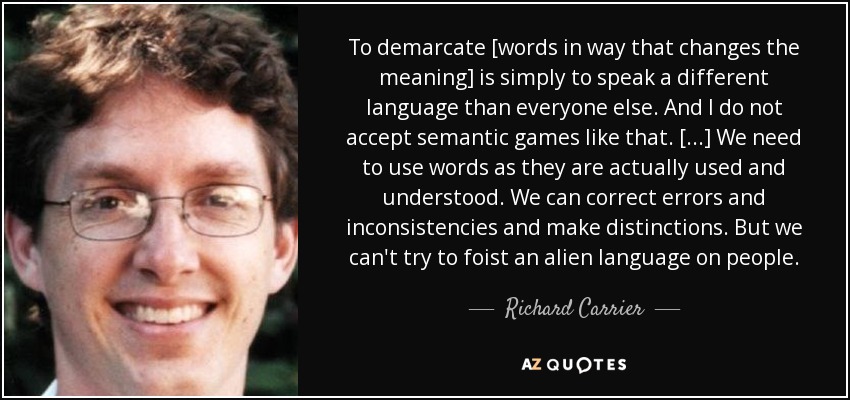 To demarcate [words in way that changes the meaning] is simply to speak a different language than everyone else. And I do not accept semantic games like that. [...] We need to use words as they are actually used and understood. We can correct errors and inconsistencies and make distinctions. But we can't try to foist an alien language on people. - Richard Carrier