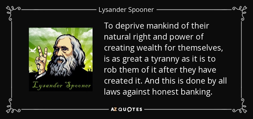 To deprive mankind of their natural right and power of creating wealth for themselves, is as great a tyranny as it is to rob them of it after they have created it. And this is done by all laws against honest banking. - Lysander Spooner