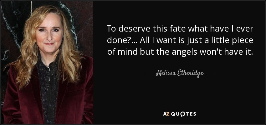 To deserve this fate what have I ever done?... All I want is just a little piece of mind but the angels won't have it. - Melissa Etheridge