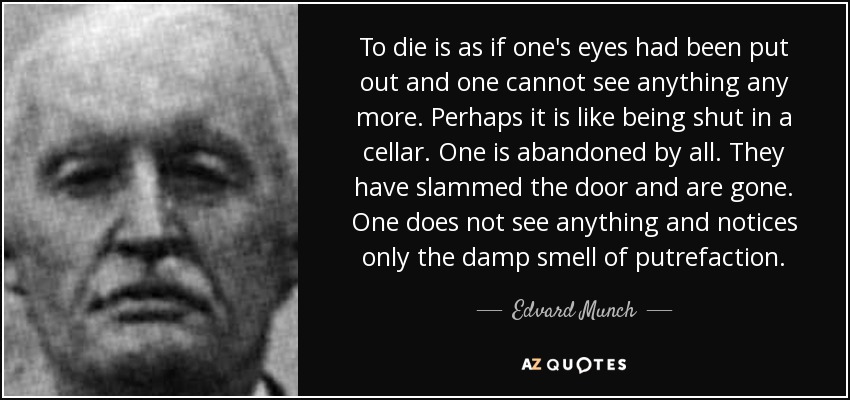 To die is as if one's eyes had been put out and one cannot see anything any more. Perhaps it is like being shut in a cellar. One is abandoned by all. They have slammed the door and are gone. One does not see anything and notices only the damp smell of putrefaction. - Edvard Munch