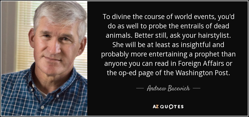 To divine the course of world events, you'd do as well to probe the entrails of dead animals. Better still, ask your hairstylist. She will be at least as insightful and probably more entertaining a prophet than anyone you can read in Foreign Affairs or the op-ed page of the Washington Post. - Andrew Bacevich