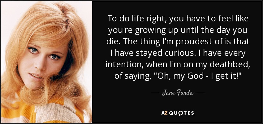 To do life right, you have to feel like you're growing up until the day you die. The thing I'm proudest of is that I have stayed curious. I have every intention, when I'm on my deathbed, of saying, 