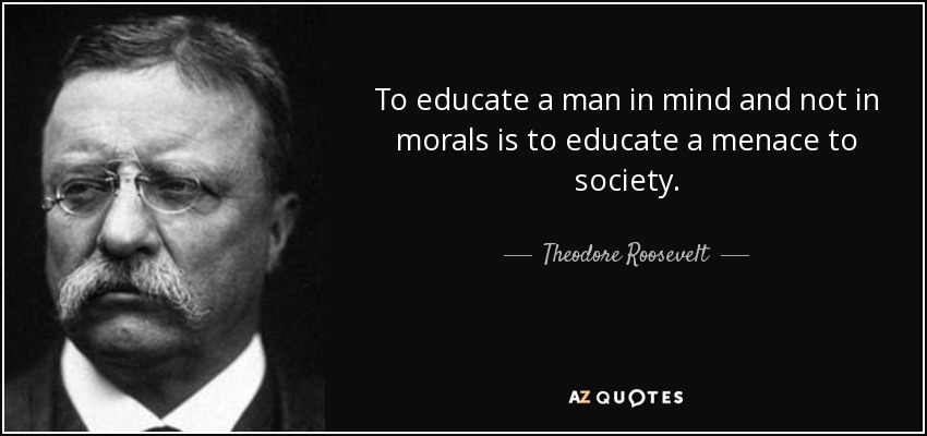 To educate a man in mind and not in morals is to educate a menace to society. - Theodore Roosevelt