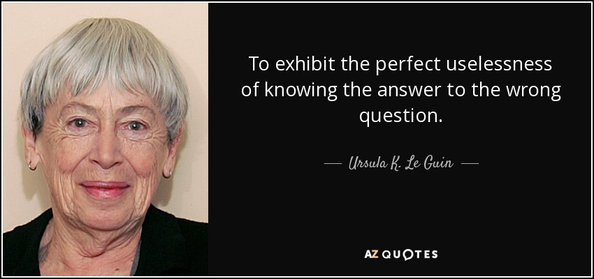 To exhibit the perfect uselessness of knowing the answer to the wrong question. - Ursula K. Le Guin