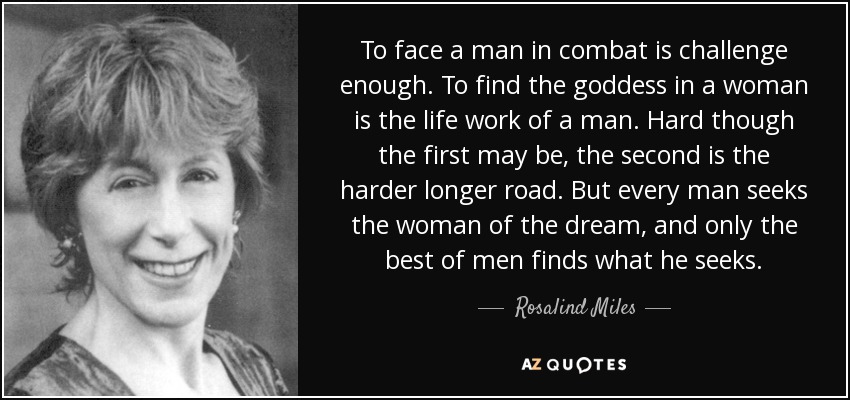 To face a man in combat is challenge enough. To find the goddess in a woman is the life work of a man. Hard though the first may be, the second is the harder longer road. But every man seeks the woman of the dream, and only the best of men finds what he seeks. - Rosalind Miles