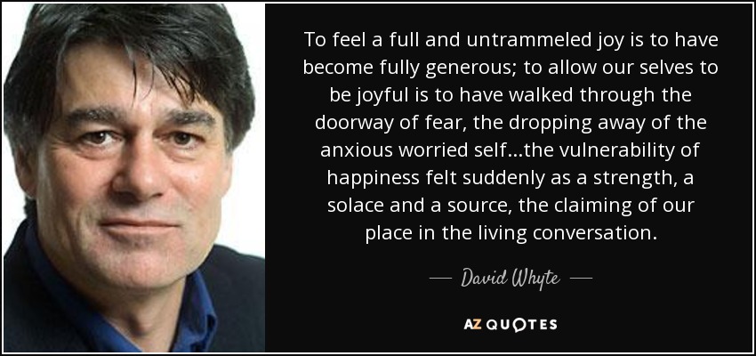 Sentir una alegría plena y sin trabas es haber llegado a ser plenamente generoso; permitir que nuestro yo sea alegre es haber atravesado la puerta del miedo, el abandono del yo ansioso y preocupado... la vulnerabilidad de la felicidad sentida de repente como una fuerza, un consuelo y una fuente, la reivindicación de nuestro lugar en la conversación viva. - David Whyte