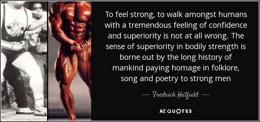 To feel strong, to walk amongst humans with a tremendous feeling of confidence and superiority is not at all wrong. The sense of superiority in bodily strength is borne out by the long history of mankind paying homage in folklore, song and poetry to strong men - Fredrick Hatfield